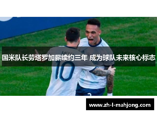 国米队长劳塔罗加薪续约三年 成为球队未来核心标志 国米队长劳塔罗加薪续约三年 成为球队未来核心标志