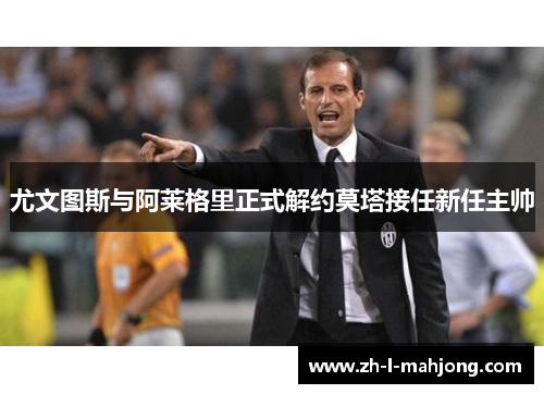 尤文图斯与阿莱格里正式解约莫塔接任新任主帅