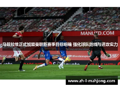 马兹拉维正式加盟曼联新赛季目标明确 强化球队防线与进攻实力