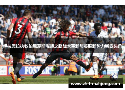 伊拉奥拉执教伯恩茅斯崛起之路战术革新与英超新势力崭露头角